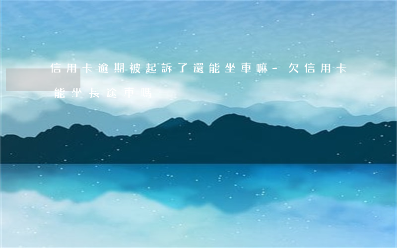 信用卡逾期被起訴了還能坐車嘛-欠信用卡能坐長途車嗎