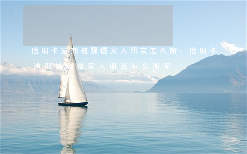 信用卡逾期被騷擾家人朋友怎么辦-信用卡逾期被騷擾家人朋友怎么辦呢