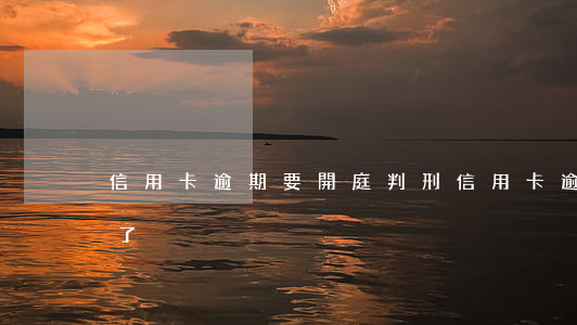 信用卡逾期要開庭判刑(信用卡逾期說被開庭了)