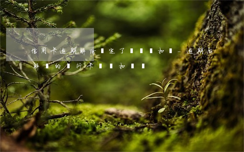 信用卡逾期解除綁定了還會劃扣嗎-逾期后解綁的銀行卡還會扣錢嗎