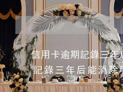 信用卡逾期記錄三年后能消除嗎(信用卡逾期記錄三年后能消除嗎貼吧)