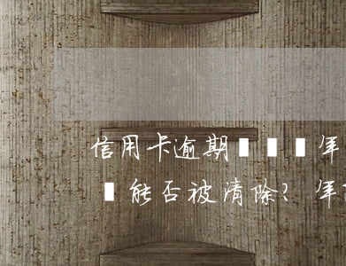 信用卡逾期記錄幾年能清除嗎，信用卡逾期記錄能否被清除？年限問(wèn)題解析
