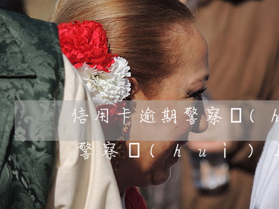 信用卡逾期警察會(huì)-信用卡逾期警察會(huì)上門(mén)嗎