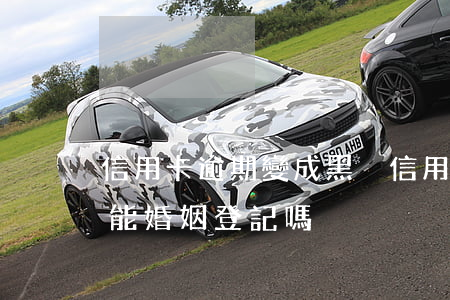信用卡逾期變成黑戶 信用卡逾期變成黑戶還能婚姻登記嗎