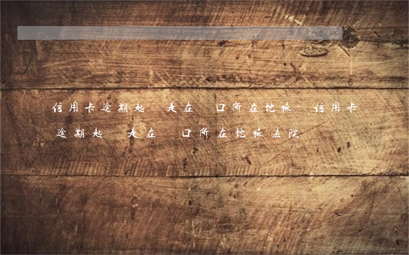 信用卡逾期起訴是在戶口所在地嘛-信用卡逾期起訴是在戶口所在地嘛法院