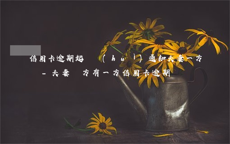 信用卡逾期起訴會(huì)通知夫妻一方嗎-夫妻雙方有一方信用卡逾期