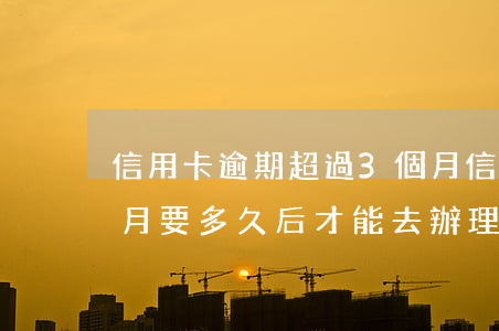 信用卡逾期超過3個月(信用卡逾期超過3個月要多久后才能去辦理)
