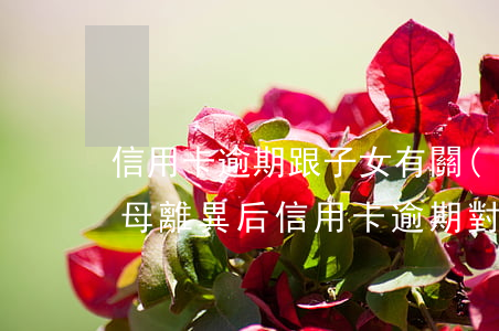 信用卡逾期跟子女有關(guān)系嗎(父母離異后信用卡逾期對(duì)孩子)
