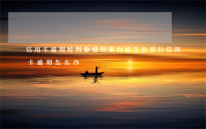 信用卡逾期转刑事(被刑事拘留导致银行信用卡逾期怎么办)