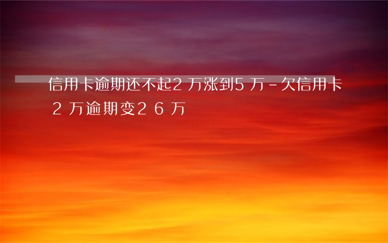 信用卡逾期还不起2万涨到5万-欠信用卡2万逾期变26万