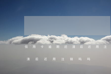 信用卡逾期还清后还用注销吗(信用卡逾期还清后还用注销吗吗)