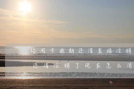 信用卡逾期还清直接注销(信用卡逾期了后面还清注销了现在怎么消除)