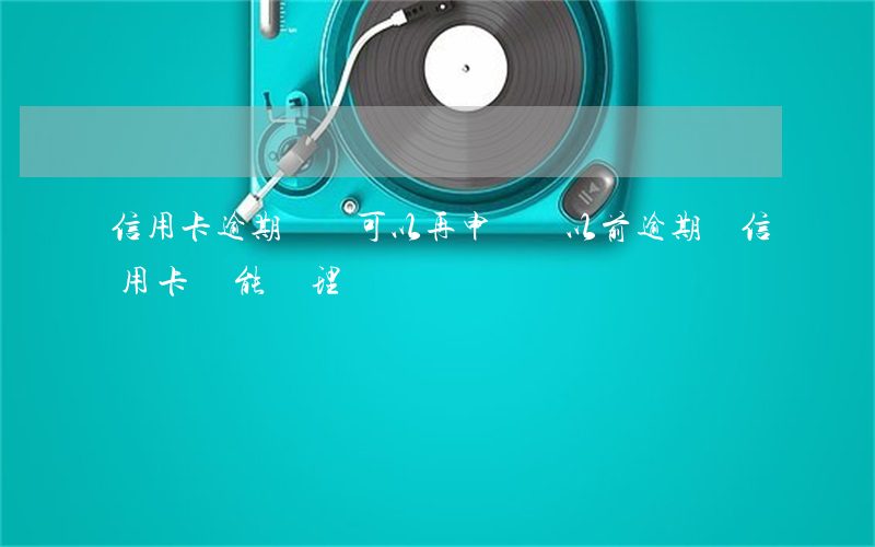 信用卡逾期過還可以再申請嗎(以前逾期過信用卡還能辦理嗎)