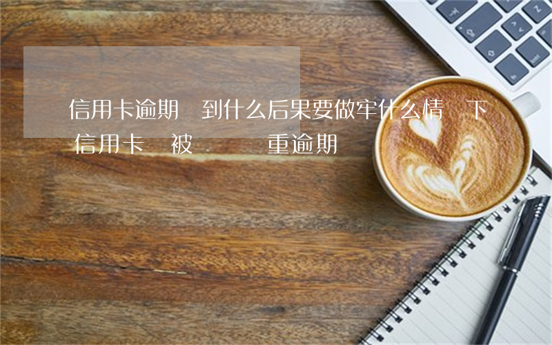信用卡逾期達到什么后果要做牢(什么情況下信用卡會被認為嚴重逾期)