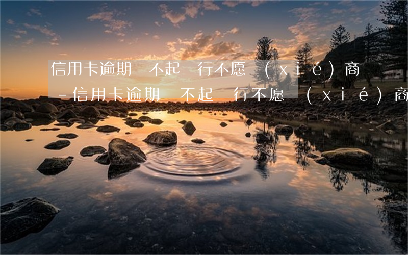 信用卡逾期還不起銀行不愿協(xié)商-信用卡逾期還不起銀行不愿協(xié)商怎么辦