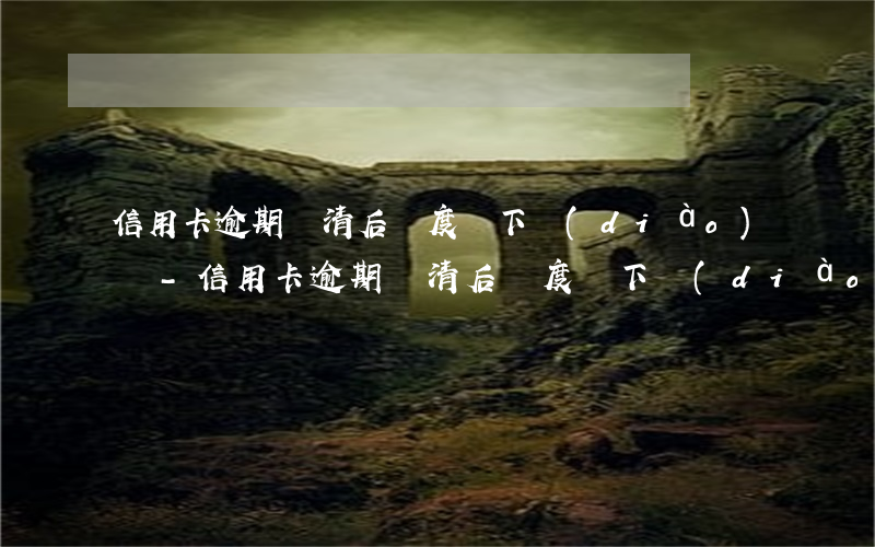 信用卡逾期還清后額度會下調(diào)嗎-信用卡逾期還清后額度會下調(diào)嗎知乎
