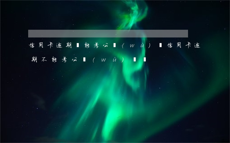 信用卡逾期還能考公務(wù)員(信用卡逾期不能考公務(wù)員嗎)