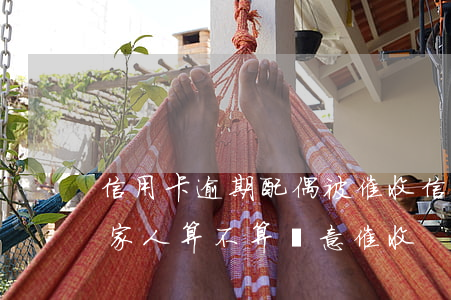 信用卡逾期配偶被催收(信用卡逾期銀行騷擾家人算不算惡意催收)