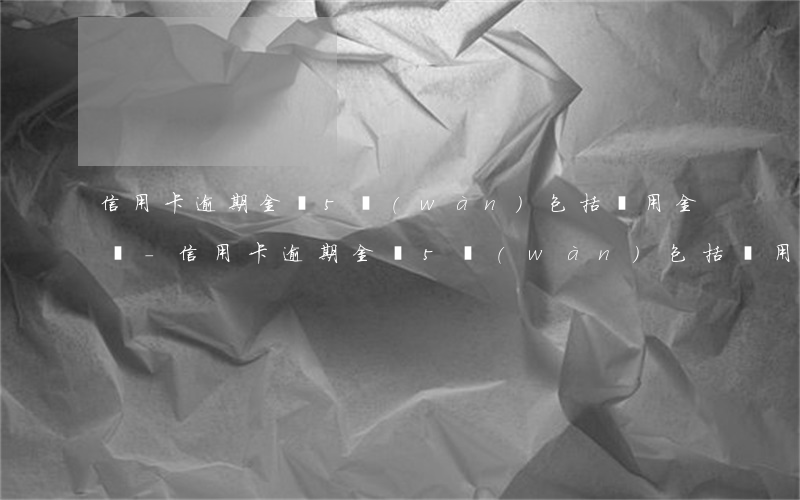 信用卡逾期金額5萬(wàn)包括備用金嗎-信用卡逾期金額5萬(wàn)包括備用金嗎為什么