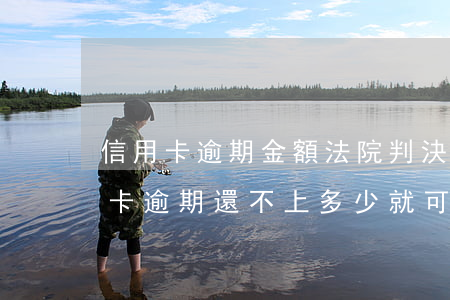 信用卡逾期金額法院判決還要還嗎-欠信用卡逾期還不上多少就可以起訴了