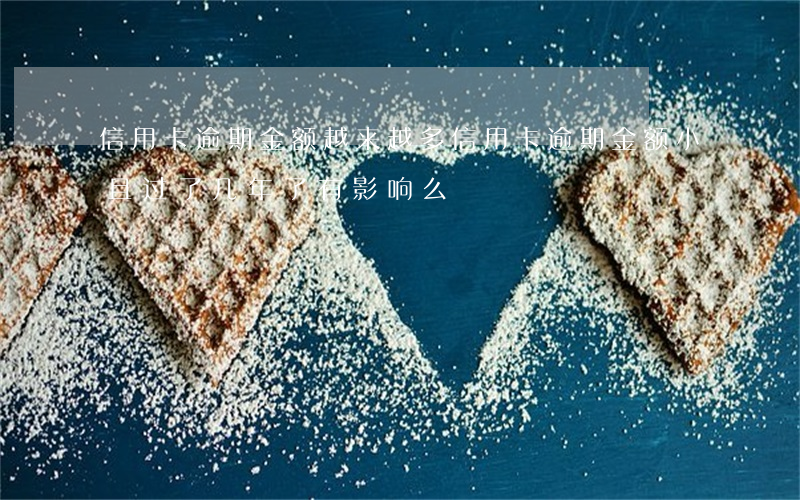 信用卡逾期金额越来越多(信用卡逾期金额小且过了几年了有影响么)