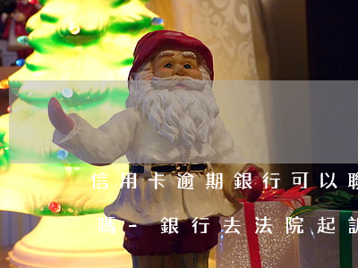 信用卡逾期銀行可以聯(lián)合起訴嗎-銀行去法院起訴信用卡逾期怎么辦