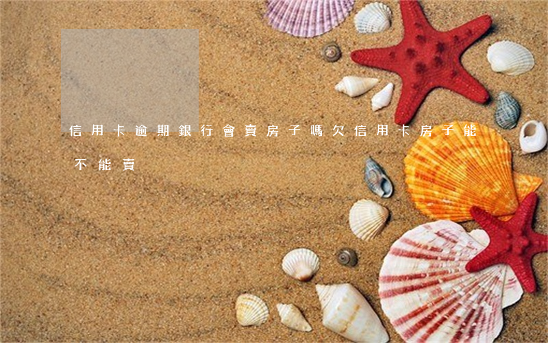信用卡逾期銀行會賣房子嗎(欠信用卡房子能不能賣)