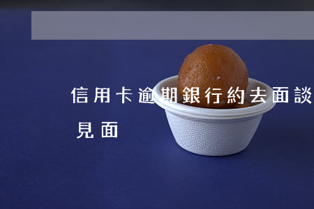信用卡逾期銀行約去面談(信用卡逾期催收約見面)