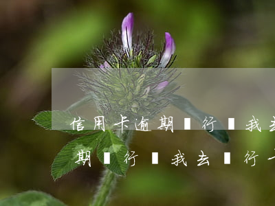 信用卡逾期銀行讓我去銀行卡嗎-信用卡逾期銀行讓我去銀行卡嗎是真的嗎