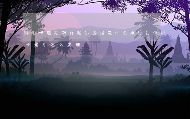 信用卡逾期銀行起訴流程是什么 銀行對信用卡逾期怎么處理