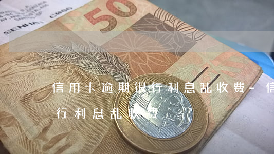 信用卡逾期银行利息乱收费-信用卡逾期银行利息乱收费