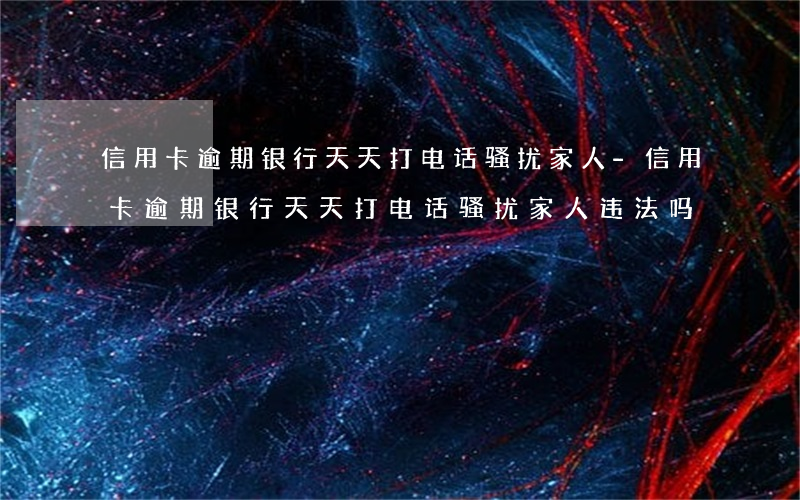 信用卡逾期银行天天打电话骚扰家人-信用卡逾期银行天天打电话骚扰家人违法吗