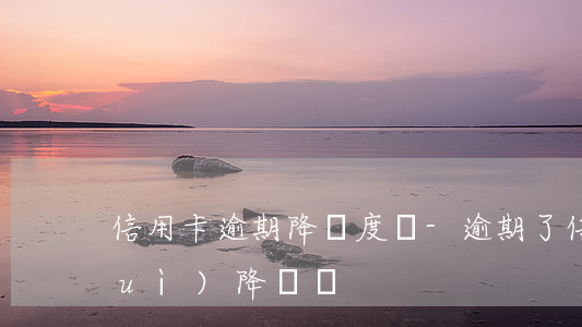 信用卡逾期降額度嗎-逾期了信用卡會(huì)降額嗎