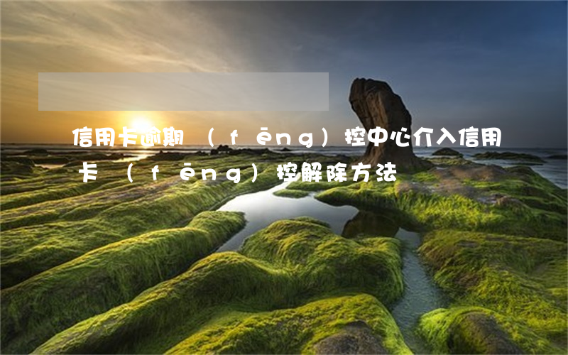 信用卡逾期風(fēng)控中心介入(信用卡風(fēng)控解除方法)