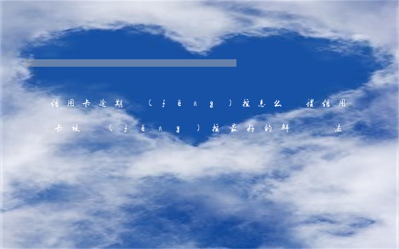 信用卡逾期風(fēng)控怎么處理(信用卡被風(fēng)控最好的解決辦法)