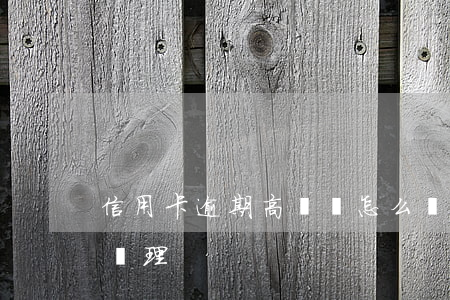 信用卡逾期高風險怎么辦(信用卡高風險怎么處理)
