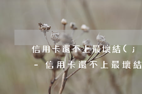 信用卡還不上最壞結(jié)果是怎么樣-信用卡還不上最壞結(jié)果是怎么樣了