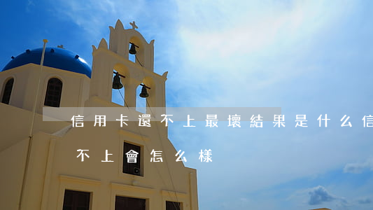 信用卡還不上最壞結果是什么(信用卡最后還不上會怎么樣)