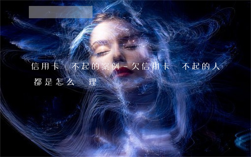 信用卡還不起的案例-欠信用卡還不起的人都是怎么處理