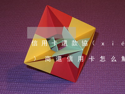 信用卡還款協(xié)商停息(協(xié)商還信用卡怎么解決)