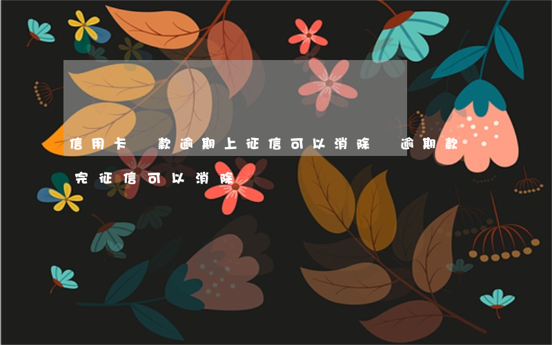 信用卡還款逾期上征信可以消除嗎(逾期款還完征信可以消除嗎)