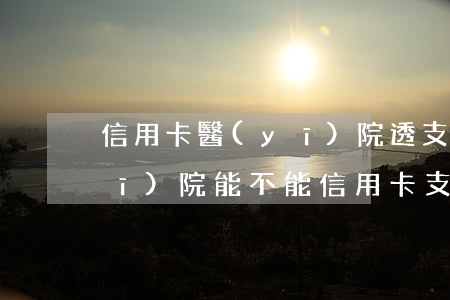 信用卡醫(yī)院透支可以付費嗎(醫(yī)院能不能信用卡支付)