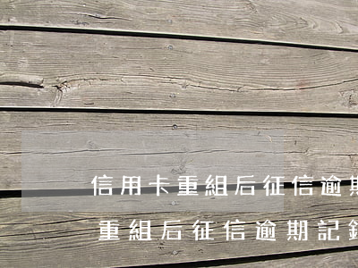 信用卡重組后征信逾期記錄還有嗎-信用卡重組后征信逾期記錄還有嗎有影響嗎