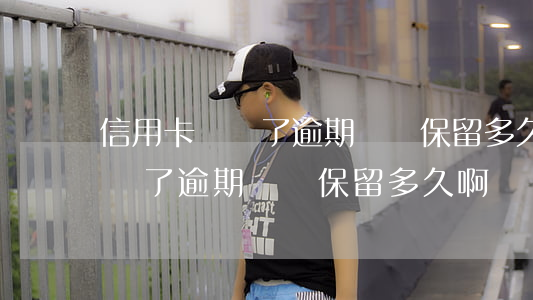 信用卡銷戶了逾期記錄保留多久-信用卡銷戶了逾期記錄保留多久啊