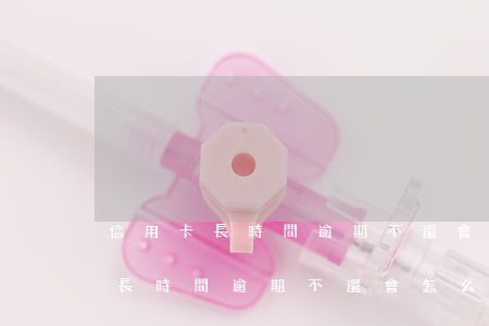 信用卡長時間逾期不還會怎么樣呢-信用卡長時間逾期不還會怎么樣呢怎么辦