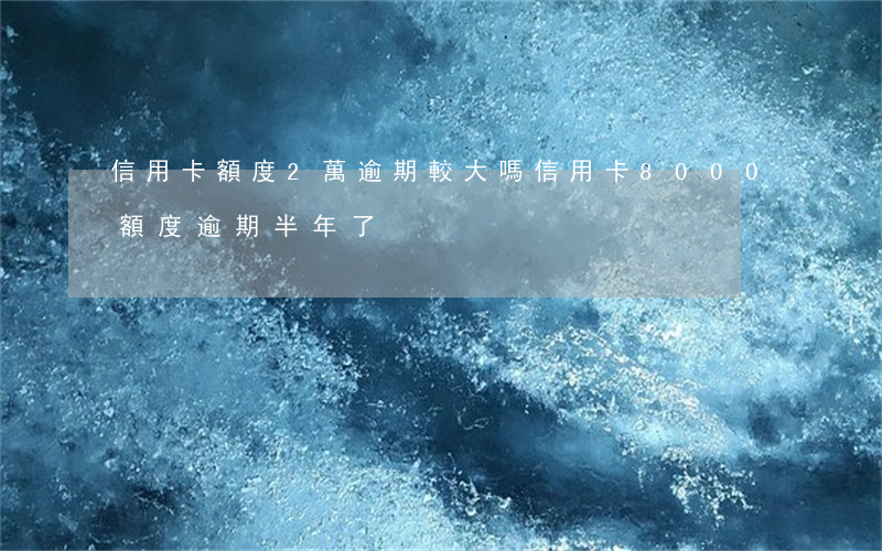 信用卡額度2萬逾期較大嗎(信用卡8000額度逾期半年了)