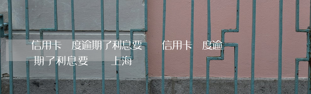 信用卡額度逾期了利息要還嗎(信用卡額度逾期了利息要還嗎上海)