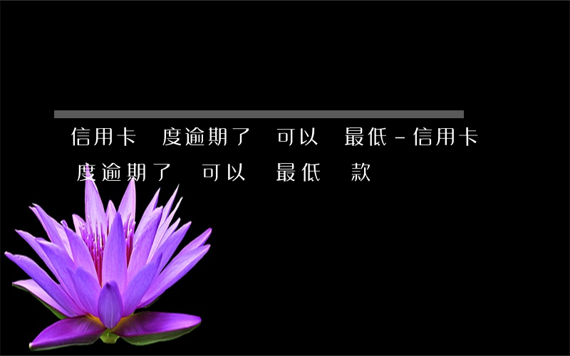 信用卡額度逾期了還可以還最低-信用卡額度逾期了還可以還最低還款嗎