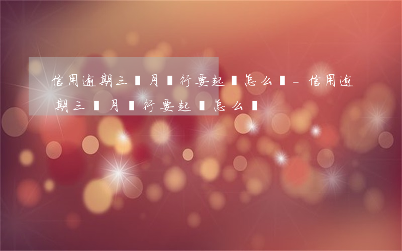 信用逾期三個月銀行要起訴怎么辦-信用逾期三個月銀行要起訴怎么辦