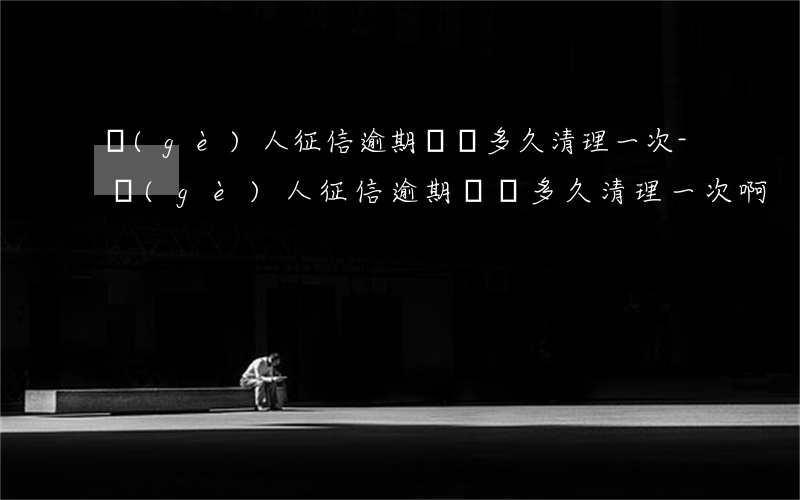 個(gè)人征信逾期記錄多久清理一次-個(gè)人征信逾期記錄多久清理一次啊